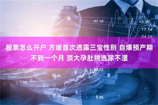 股票怎么开户 方媛首次透露三宝性别 自爆预产期不到一个月 顶大孕肚挑选尿不湿