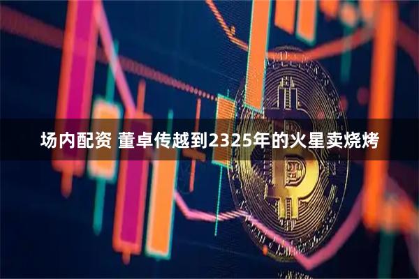 场内配资 董卓传越到2325年的火星卖烧烤