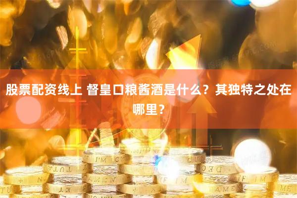 股票配资线上 督皇口粮酱酒是什么？其独特之处在哪里？