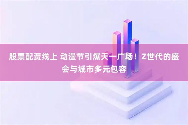 股票配资线上 动漫节引爆天一广场！Z世代的盛会与城市多元包容