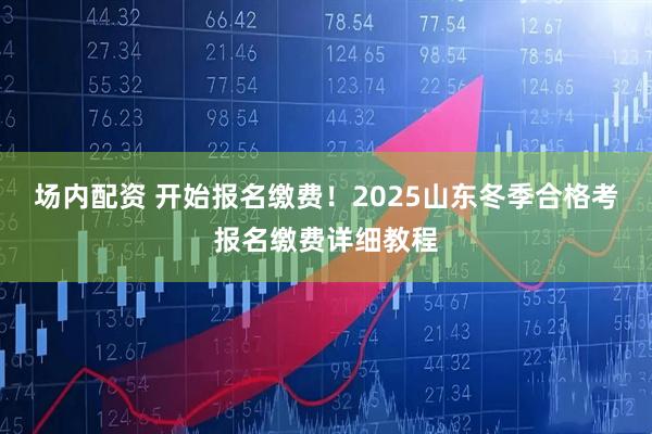场内配资 开始报名缴费！2025山东冬季合格考报名缴费详细教程