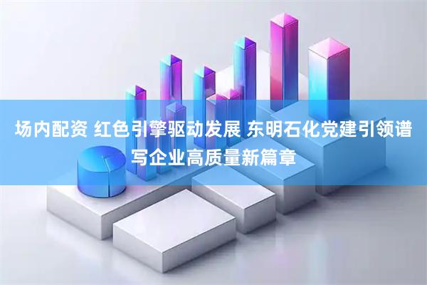 场内配资 红色引擎驱动发展 东明石化党建引领谱写企业高质量新篇章