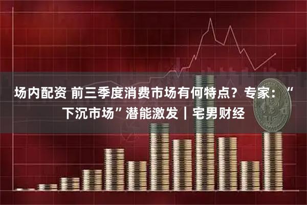 场内配资 前三季度消费市场有何特点？专家：“下沉市场”潜能激发｜宅男财经