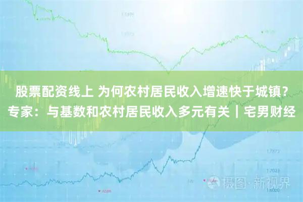 股票配资线上 为何农村居民收入增速快于城镇？专家：与基数和农村居民收入多元有关｜宅男财经