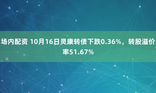 场内配资 10月16日灵康转债下跌0.36%，转股溢价率51.67%