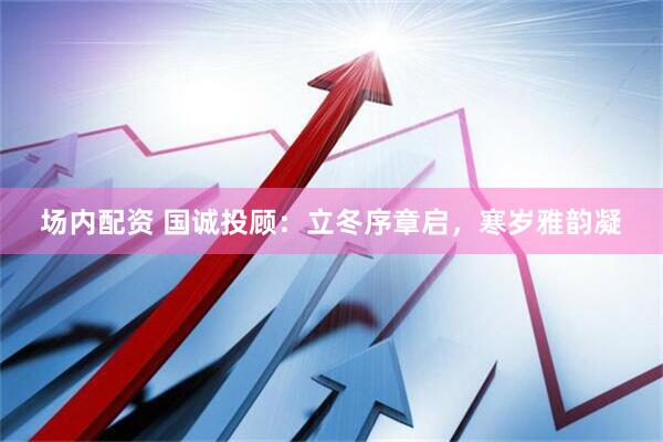 场内配资 国诚投顾：立冬序章启，寒岁雅韵凝