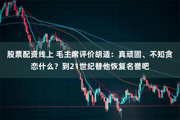 股票配资线上 毛主席评价胡适：真顽固、不知贪恋什么？到21世纪替他恢复名誉吧