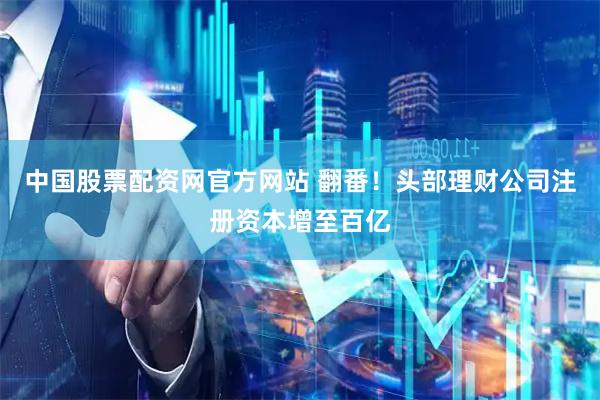 中国股票配资网官方网站 翻番！头部理财公司注册资本增至百亿