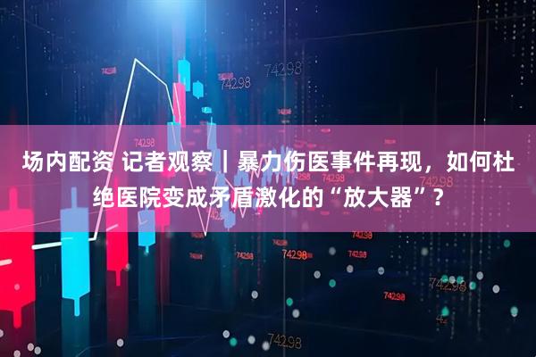 场内配资 记者观察｜暴力伤医事件再现，如何杜绝医院变成矛盾激化的“放大器”？