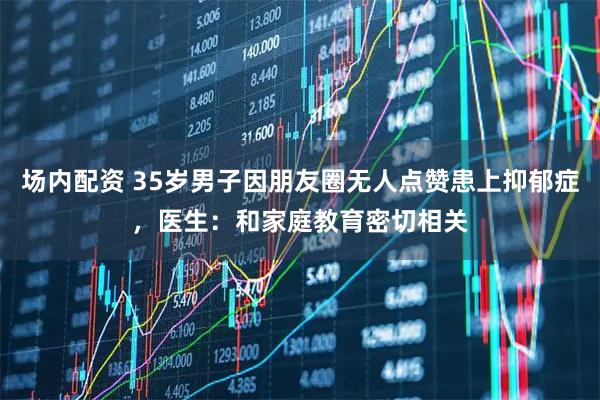 场内配资 35岁男子因朋友圈无人点赞患上抑郁症，医生：和家庭教育密切相关