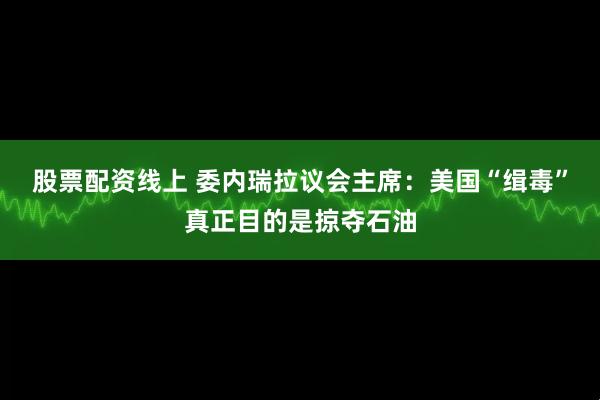 股票配资线上 委内瑞拉议会主席：美国“缉毒”真正目的是掠夺石油