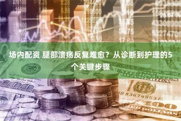 场内配资 腿部溃疡反复难愈？从诊断到护理的5个关键步骤