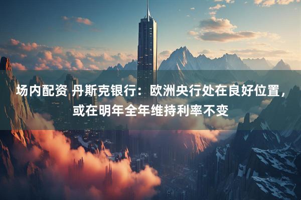 场内配资 丹斯克银行：欧洲央行处在良好位置，或在明年全年维持利率不变