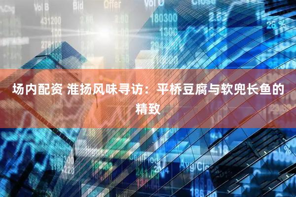 场内配资 淮扬风味寻访：平桥豆腐与软兜长鱼的精致