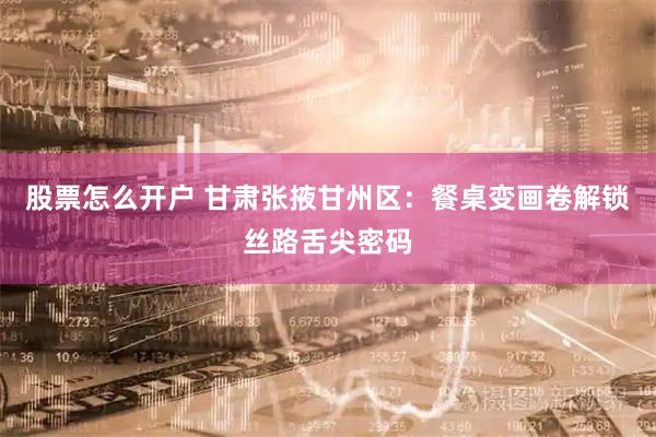 股票怎么开户 甘肃张掖甘州区：餐桌变画卷解锁丝路舌尖密码
