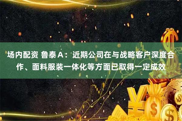 场内配资 鲁泰Ａ：近期公司在与战略客户深度合作、面料服装一体化等方面已取得一定成效
