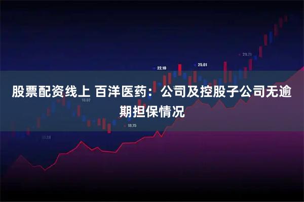 股票配资线上 百洋医药：公司及控股子公司无逾期担保情况