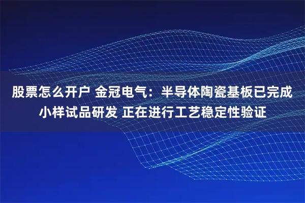 股票怎么开户 金冠电气：半导体陶瓷基板已完成小样试品研发 正在进行工艺稳定性验证