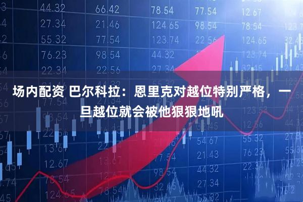 场内配资 巴尔科拉：恩里克对越位特别严格，一旦越位就会被他狠狠地吼