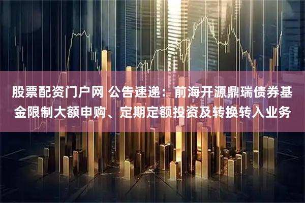 股票配资门户网 公告速递：前海开源鼎瑞债券基金限制大额申购、定期定额投资及转换转入业务