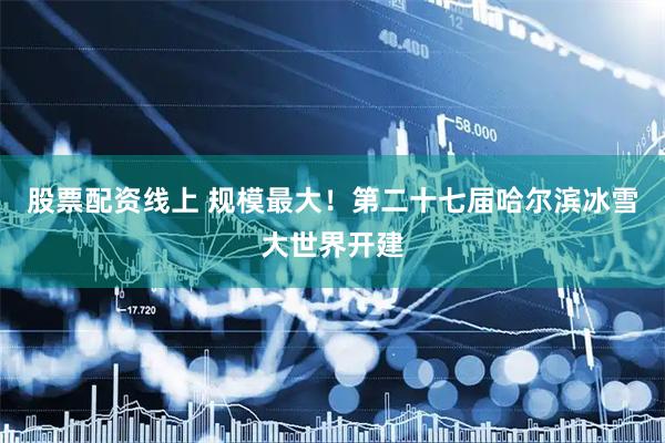 股票配资线上 规模最大！第二十七届哈尔滨冰雪大世界开建