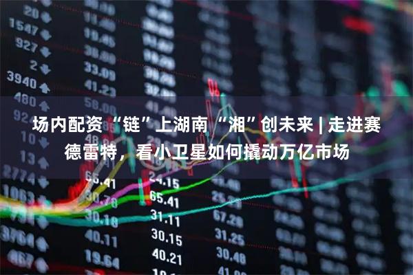 场内配资 “链”上湖南 “湘”创未来 | 走进赛德雷特，看小卫星如何撬动万亿市场