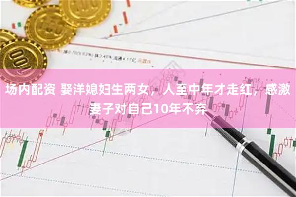 场内配资 娶洋媳妇生两女，人至中年才走红，感激妻子对自己10年不弃