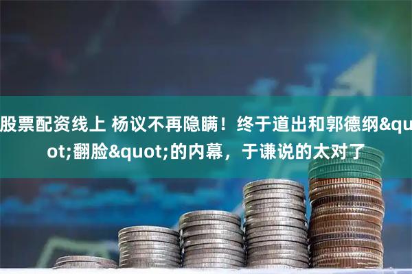 股票配资线上 杨议不再隐瞒！终于道出和郭德纲"翻脸"的内幕，于谦说的太对了