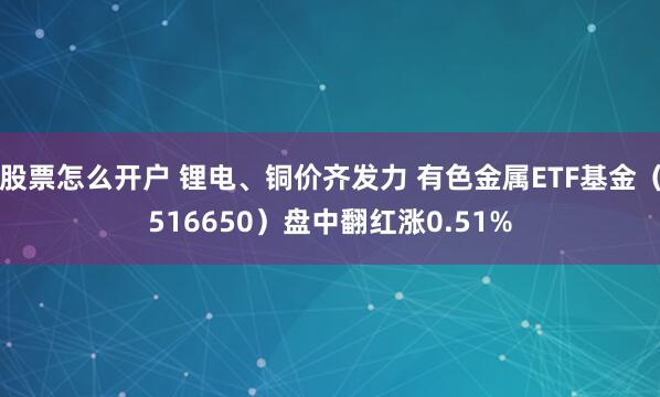 股票怎么开户 锂电、铜价齐发力 有色金属ETF基金（516650）盘中翻红涨0.51%