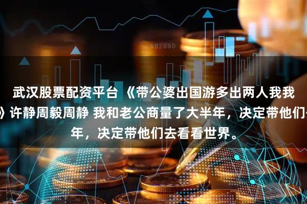 武汉股票配资平台 《带公婆出国游多出两人我我不认识她们》许静周毅周静 我和老公商量了大半年，决定带他们去看看世界。