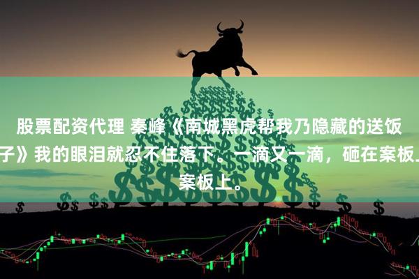 股票配资代理 秦峰《南城黑虎帮我乃隐藏的送饭童子》我的眼泪就忍不住落下。一滴又一滴，砸在案板上。