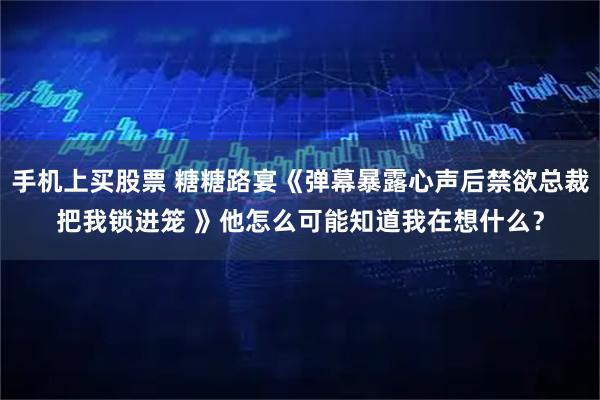 手机上买股票 糖糖路宴《弹幕暴露心声后禁欲总裁把我锁进笼 》他怎么可能知道我在想什么？
