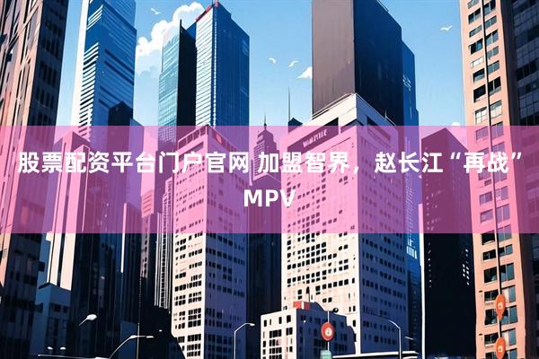 股票配资平台门户官网 加盟智界，赵长江“再战”MPV