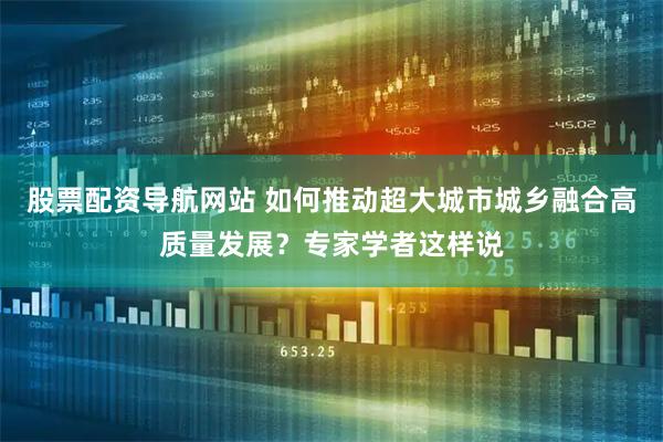 股票配资导航网站 如何推动超大城市城乡融合高质量发展？专家学者这样说