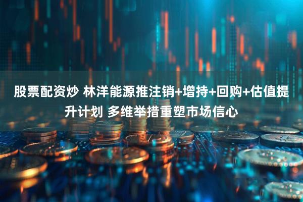 股票配资炒 林洋能源推注销+增持+回购+估值提升计划 多维举措重塑市场信心