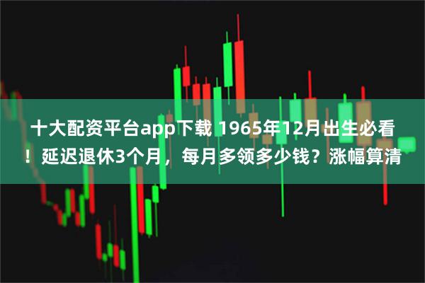 十大配资平台app下载 1965年12月出生必看！延迟退休3个月，每月多领多少钱？涨幅算清