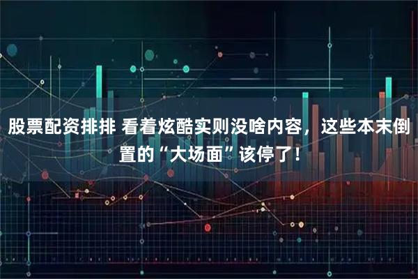 股票配资排排 看着炫酷实则没啥内容，这些本末倒置的“大场面”该停了！