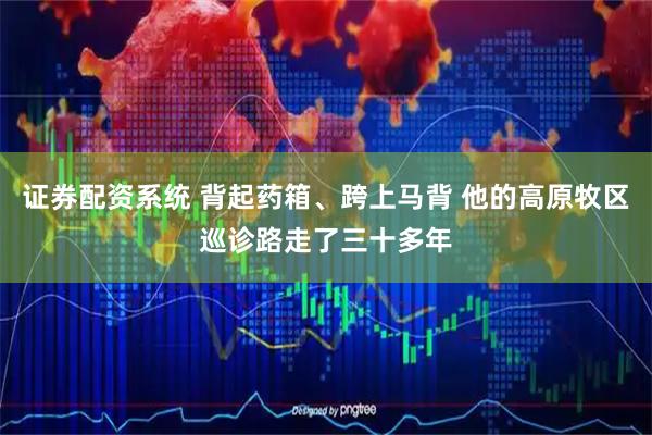 证券配资系统 背起药箱、跨上马背 他的高原牧区巡诊路走了三十多年