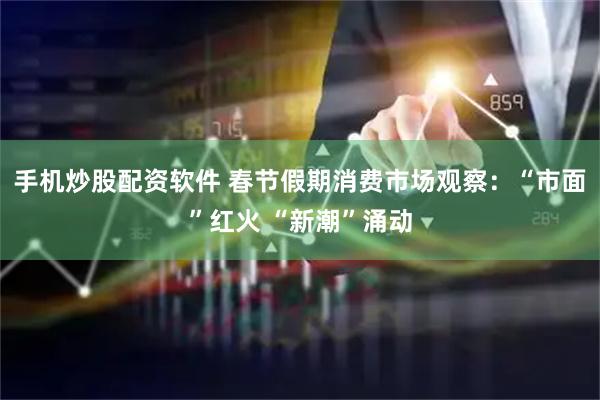 手机炒股配资软件 春节假期消费市场观察：“市面”红火 “新潮”涌动