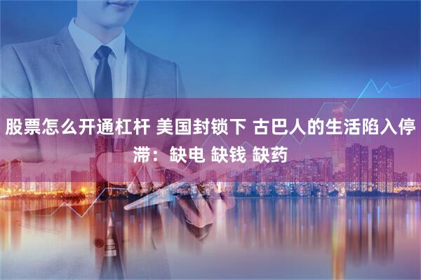 股票怎么开通杠杆 美国封锁下 古巴人的生活陷入停滞：缺电 缺钱 缺药