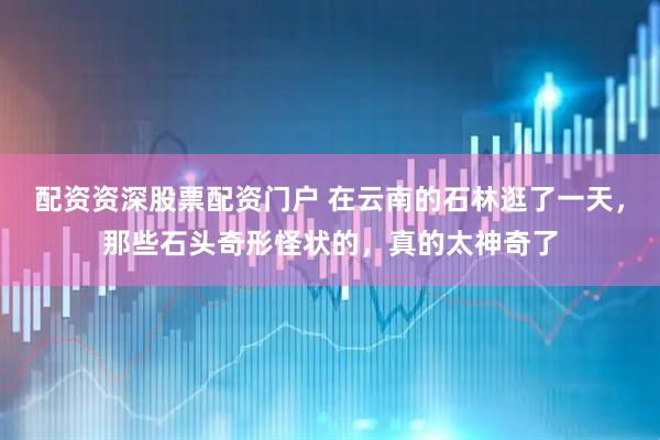 配资资深股票配资门户 在云南的石林逛了一天，那些石头奇形怪状的，真的太神奇了