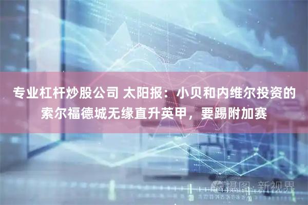 专业杠杆炒股公司 太阳报：小贝和内维尔投资的索尔福德城无缘直升英甲，要踢附加赛