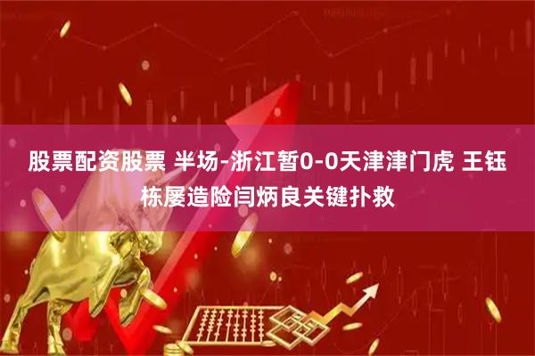股票配资股票 半场-浙江暂0-0天津津门虎 王钰栋屡造险闫炳良关键扑救