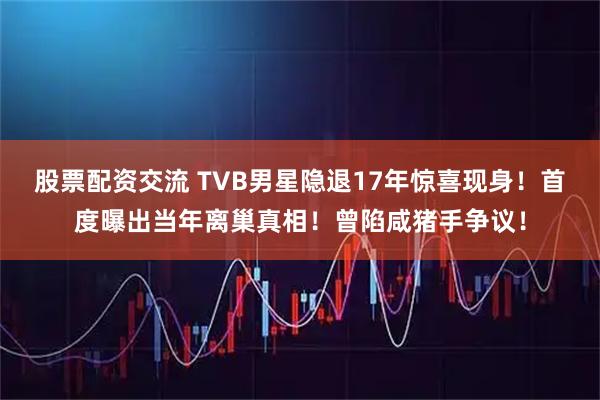 股票配资交流 TVB男星隐退17年惊喜现身！首度曝出当年离巢真相！曾陷咸猪手争议！
