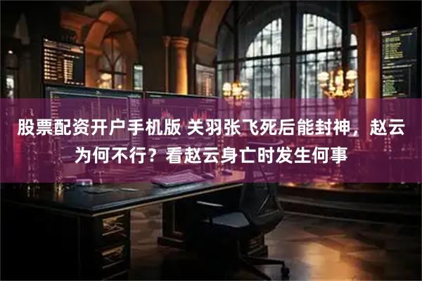 股票配资开户手机版 关羽张飞死后能封神，赵云为何不行？看赵云身亡时发生何事
