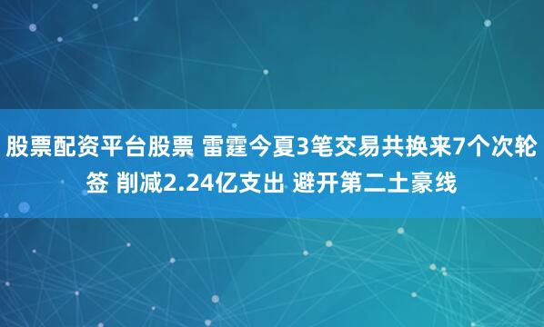 股票配资平台股票 雷霆今夏3笔交易共换来7个次轮签 削减2.24亿支出 避开第二土豪线