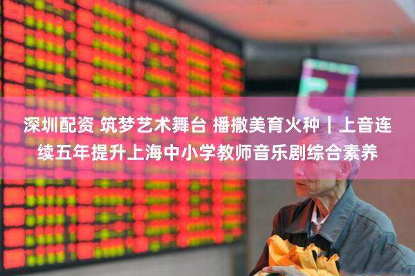 深圳配资 筑梦艺术舞台 播撒美育火种｜上音连续五年提升上海中小学教师音乐剧综合素养