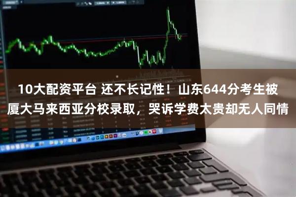 10大配资平台 还不长记性！山东644分考生被厦大马来西亚分校录取，哭诉学费太贵却无人同情