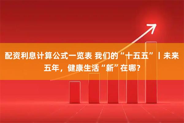 配资利息计算公式一览表 我们的“十五五”丨未来五年，健康生活“新”在哪？
